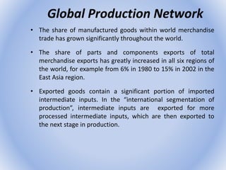 Global Production Network
• The share of manufactured goods within world merchandise
trade has grown significantly throughout the world.
• The share of parts and components exports of total
merchandise exports has greatly increased in all six regions of
the world, for example from 6% in 1980 to 15% in 2002 in the
East Asia region.
• Exported goods contain a significant portion of imported
intermediate inputs. In the “international segmentation of
production”, intermediate inputs are exported for more
processed intermediate inputs, which are then exported to
the next stage in production.
 