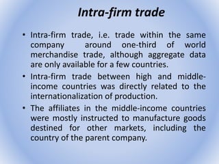 Intra-firm trade
• Intra-firm trade, i.e. trade within the same
company around one-third of world
merchandise trade, although aggregate data
are only available for a few countries.
• Intra-firm trade between high and middle-
income countries was directly related to the
internationalization of production.
• The affiliates in the middle-income countries
were mostly instructed to manufacture goods
destined for other markets, including the
country of the parent company.
 
