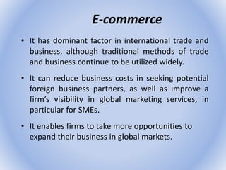 E-commerce
• It has dominant factor in international trade and
business, although traditional methods of trade
and business continue to be utilized widely.
• It can reduce business costs in seeking potential
foreign business partners, as well as improve a
firm’s visibility in global marketing services, in
particular for SMEs.
• It enables firms to take more opportunities to
expand their business in global markets.
 