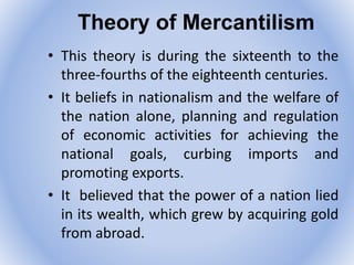 Theory of Mercantilism
• This theory is during the sixteenth to the
three-fourths of the eighteenth centuries.
• It beliefs in nationalism and the welfare of
the nation alone, planning and regulation
of economic activities for achieving the
national goals, curbing imports and
promoting exports.
• It believed that the power of a nation lied
in its wealth, which grew by acquiring gold
from abroad.
 