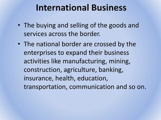 International Business
• The buying and selling of the goods and
services across the border.
• The national border are crossed by the
enterprises to expand their business
activities like manufacturing, mining,
construction, agriculture, banking,
insurance, health, education,
transportation, communication and so on.
 