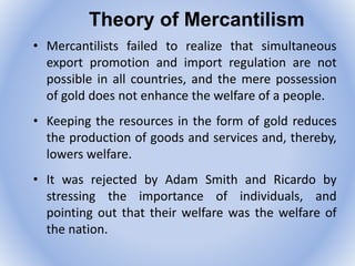 Theory of Mercantilism
• Mercantilists failed to realize that simultaneous
export promotion and import regulation are not
possible in all countries, and the mere possession
of gold does not enhance the welfare of a people.
• Keeping the resources in the form of gold reduces
the production of goods and services and, thereby,
lowers welfare.
• It was rejected by Adam Smith and Ricardo by
stressing the importance of individuals, and
pointing out that their welfare was the welfare of
the nation.
 