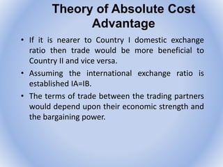 Theory of Absolute Cost
Advantage
• If it is nearer to Country I domestic exchange
ratio then trade would be more beneficial to
Country II and vice versa.
• Assuming the international exchange ratio is
established IA=IB.
• The terms of trade between the trading partners
would depend upon their economic strength and
the bargaining power.
 