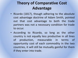 Theory of Comparative Cost
Advantage
• Ricardo (1817), though adhering to the absolute
cost advantage doctrine of Adam Smith, pointed
out that cost advantage to both the trade
partners was not a necessary condition for trade
to occur.
• According to Ricardo, so long as the other
country is not equally less productive in all lines
of production, measurable in terms of
opportunity cost of each commodity in the two
countries, it will still be mutually gainful for them
if they enter into trade.
 