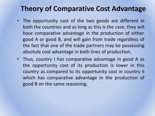Theory of Comparative Cost Advantage
• The opportunity cost of the two goods are different in
both the countries and as long as this is the case, they will
have comparative advantage in the production of either,
good A or good B, and will gain from trade regardless of
the fact that one of the trade partners may be possessing
absolute cost advantage in both lines of production.
• Thus, country I has comparative advantage in good A as
the opportunity cost of its production is lower in this
country as compared to its opportunity cost in country II
which has comparative advantage in the production of
good B on the same reasoning.
 