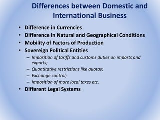 Differences between Domestic and
International Business
• Difference in Currencies
• Difference in Natural and Geographical Conditions
• Mobility of Factors of Production
• Sovereign Political Entities
– Imposition of tariffs and customs duties on imports and
exports;
– Quantitative restrictions like quotas;
– Exchange control;
– Imposition of more local taxes etc.
• Different Legal Systems
 