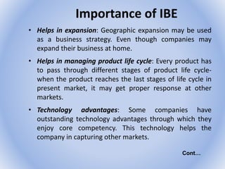 Importance of IBE
• Helps in expansion: Geographic expansion may be used
as a business strategy. Even though companies may
expand their business at home.
• Helps in managing product life cycle: Every product has
to pass through different stages of product life cycle-
when the product reaches the last stages of life cycle in
present market, it may get proper response at other
markets.
• Technology advantages: Some companies have
outstanding technology advantages through which they
enjoy core competency. This technology helps the
company in capturing other markets.
Cont…
 