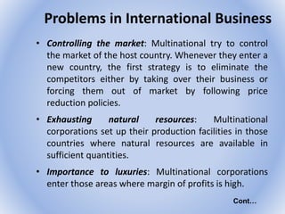 Problems in International Business
• Controlling the market: Multinational try to control
the market of the host country. Whenever they enter a
new country, the first strategy is to eliminate the
competitors either by taking over their business or
forcing them out of market by following price
reduction policies.
• Exhausting natural resources: Multinational
corporations set up their production facilities in those
countries where natural resources are available in
sufficient quantities.
• Importance to luxuries: Multinational corporations
enter those areas where margin of profits is high.
Cont…
 