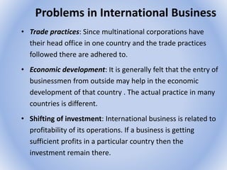 Problems in International Business
• Trade practices: Since multinational corporations have
their head office in one country and the trade practices
followed there are adhered to.
• Economic development: It is generally felt that the entry of
businessmen from outside may help in the economic
development of that country . The actual practice in many
countries is different.
• Shifting of investment: International business is related to
profitability of its operations. If a business is getting
sufficient profits in a particular country then the
investment remain there.
 
