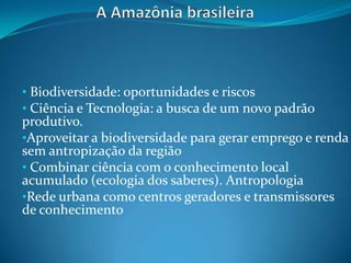 • Biodiversidade: oportunidades e riscos
• Ciência e Tecnologia: a busca de um novo padrão
produtivo.
•Aproveitar a biodiversidade para gerar emprego e renda
sem antropização da região
• Combinar ciência com o conhecimento local
acumulado (ecologia dos saberes). Antropologia
•Rede urbana como centros geradores e transmissores
de conhecimento
 