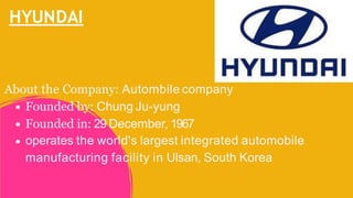 HYUNDAI
About the Company: Autombile company
Founded by: Chung Ju-yung
Founded in: 29 December, 1967
operates the world's largest integrated automobile
manufacturing facility in Ulsan, South Korea
 