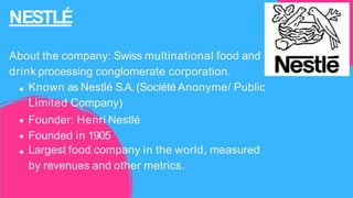NESTLÉ
About the company: Swiss multinational food and
drink processing conglomerate corporation.
Known as Nestlé S.A. (Société Anonyme/ Public
Limited Company)
Founder: Henri Nestlé
Founded in 1905
Largest food company in the world, measured
by revenues and other metrics.
 