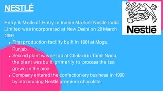 NESTLÉ
Entry & Mode of Entry in Indian Market: Nestlé India
Limited was incorporated at New Delhi on 28 March
1959
First production facility built in 1961at Moga,
Punjab.
Second plant was set up at Choladi in Tamil Nadu,
the plant was built primarily to process the tea
grown in the area.
Company entered the confectionery business in 1990
by introducing Nestlé premium chocolate.
 