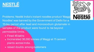 NESTLÉ
Problems: Nestlé India's instant noodles product 'Maggi
Noodles' was banned by the Government of Delhi for a
15day period after lead and monosodium glutamate in
samples of the product were found to be beyond
permissible limits.
Fined 45lakhs
Incinerated 38,000 tonnes of Maggi at 1
1cement
plants acrossIndia.
raised doubts amongcustomers
 