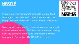NESTLÉ
Production: The company's products include food,
beverages, chocolate, and confectioneries, such as:
Maggi, Nescafé, Milkmaid, Cerelac, KitKat, Néstea etc
Sales: Nestle is expanding its rural sales network and
expects to have around 30-35% of its total sales coming
from the country's hinterland in the next 2-3 years.
Last year in December : Rs. 12615.78(in crores)
 