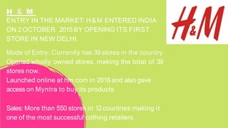 ENTRY IN THE MARKET: H&M ENTERED INDIA
ON 2 OCTOBER 2015 BY OPENING ITS FIRST
STORE IN NEW DELHI.
Mode of Entry: Currently has 39 stores in the country
Opened wholly owned stores, making the total of 39
stores now.
Launched online at hm.com in 2018 and also gave
access on Myntra to buy its products.
Sales: More than 550 stores in 12countries making it
one of the most successful cothing retailers.
H & M
 