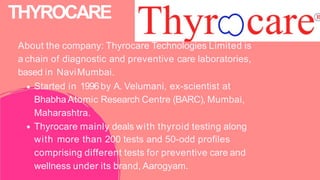 About the company: Thyrocare Technologies Limited is
a chain of diagnostic and preventive care laboratories,
based in NaviMumbai.
Started in 1996by A. Velumani, ex-scientist at
Bhabha Atomic Research Centre (BARC), Mumbai,
Maharashtra.
Thyrocare mainly deals with thyroid testing along
with more than 200 tests and 50-odd profiles
comprising different tests for preventive care and
wellness under its brand, Aarogyam.
THYROCARE
 