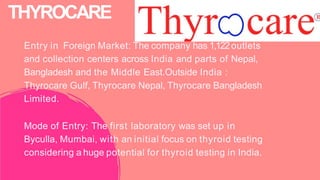 Entry in Foreign Market: The company has 1,122outlets
and collection centers across India and parts of Nepal,
Bangladesh and the Middle East.Outside India :
Thyrocare Gulf, Thyrocare Nepal, Thyrocare Bangladesh
Limited.
Mode of Entry: The first laboratory was set up in
Byculla, Mumbai, with an initial focus on thyroid testing
considering a huge potential for thyroid testing in India.
THYROCARE
 