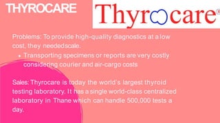 Problems: To provide high-quality diagnostics at a low
cost, they neededscale.
Transporting specimens or reports are very costly
considering courier and air-cargo costs
Sales: Thyrocare is today the world’s largest thyroid
testing laboratory. It has a single world-class centralized
laboratory in Thane which can handle 500,000 tests a
day.
THYROCARE
 