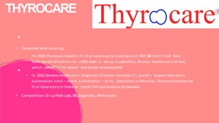THYROCARE
• Corporate Restructuring:
•In 2010,Thyrocare raisedits first private equity funding with INR 188crore from New
Delhi-based CXPartners for a30%stake. It set up a subsidiary, Nuclear Healthcare Limited,
which usesPET-CTto detect and locate cancerouscells
• In 2014,Siemens Healthcare's Diagnostic Division installed it's world's largest laboratory
automation track – Aptio Automation – at its laboratory in Mumbai. Thyrocare becamethe
first laboratory in India to install this automation by Siemens.
• Competition: Dr LalPathLabs,SRLdiagnostic,Metropolis.
 