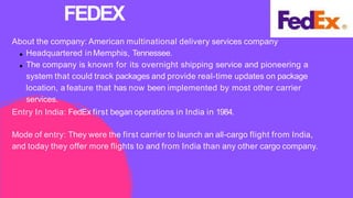 About the company: American multinational delivery services company
Headquartered inMemphis, Tennessee.
The company is known for its overnight shipping service and pioneering a
system that could track packages and provide real-time updates on package
location, a feature that has now been implemented by most other carrier
services.
Entry In India: FedEx first began operations in India in 1984.
Mode of entry: They were the first carrier to launch an all-cargo flight from India,
and today they offer more flights to and from India than any other cargo company.
FEDEX
 