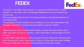 Production: The FedEx "Hub Network" is a system of 25distribution centers
located in or near major cities. All packages designated for ground shipment go
through one.
When a package enters the hub, the shipping address is scanned and entered into
the FedExsystem.
The package eventually reaches a truck heading to one or more destination hubs.
Packages scheduled for local service go straight to a delivery vehicle.
Sales:Across the world, the $39-billion FedEx is clearly the sector leader. But in
India, even after running for 15years, it hasn’t been able to close the gap with DHL,
it’s rival.
In early 2008, FedEx officials in India thought of Project Indigo (the India Domestic
and International Growth Opportunity), a plan to bring about structural changes
in the way FedEx was running its India operations for the past 1
1years.
FEDEX
 