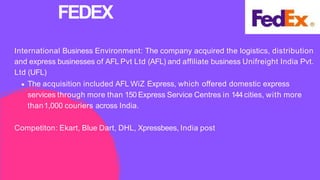 International Business Environment: The company acquired the logistics, distribution
and express businesses of AFL Pvt Ltd (AFL) and affiliate business Unifreight India Pvt.
Ltd (UFL)
The acquisition included AFL WiZ Express, which offered domestic express
services through more than 150 Express Service Centres in 144cities, with more
than1,000 couriers across India.
Competiton: Ekart, Blue Dart, DHL, Xpressbees, India post
FEDEX
 