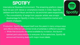 International Business Environment: The streaming platform doesn't
have tie-ups with telcos or smartphone brands in India. Apps like
JioSaavn and Wynk Music are free for Jio and Airtel users respectively.
The unavailability of songs from popular artists was a major
disadvantage for Spotify in India, a very competitive market with
dozens of players.
Production: Spotify developed itself over the years in many unique ways
and offered different yet similar kinds of schemes in different countries
While free accounts remained available by invitation, the launch
opened paid subscriptions to everyone. At the same time, Spotify AB
announced licensing deals with major music labels.
SPOTIFY
 