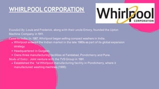 WHIRLPOOL CORPORATION
Founded By: Louis and Frederick, along with their uncle Emory, founded the Upton
Machine Company in1911.
Came to India: In 1987, Whirlpool began selling compact washers in India.
Whirlpool entered the Indian market in the late 1980s as part of its global expansion
strategy.
Headquartered in Gurgaon.
Owns three manufacturing facilities at Faridabad, Pondicherry and Pune.
Mode of Entry: Joint venture with the TVS Group in 1991.
Established the 1st Whirlpool manufacturing facility in Pondicherry, where it
manufactured washing machines.(1995)
 