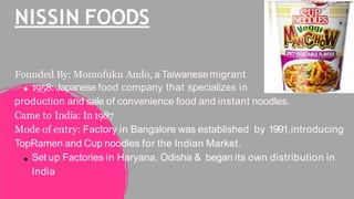 NISSIN FOODS
Founded By: Momofuku Ando, aTaiwanesemigrant
1958:Japanese food company that specializes in
production and sale of convenience food and instant noodles.
Came to India: In1987
Mode of entry: Factory in Bangalore was established by 1991,introducing
TopRamen and Cup noodles for the Indian Market.
Set up Factories in Haryana, Odisha & began its own distribution in
India
 