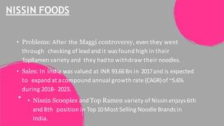 NISSIN FOODS
• Problems: After the Maggi controversy, even they went
through checking of lead and it was found high in their
TopRamen variety and they had to withdraw their noodles.
• Sales: In India was valued at INR 93.66Bn in 2017and is expected
to expand at acompound annual growth rate (CAGR)of ~5.6%
during 2018- 2023.
• Nissin Scoopies and Top Ramen variety of Nissin enjoys 6th
and 8th position in Top 10Most Selling Noodle Brands in
India.
 