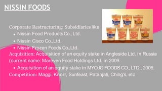 NISSIN FOODS
Corporate Restructuring: Subsidiaries like
Nissin Food ProductsCo., Ltd.
Nissin Cisco Co.,Ltd.
Nissin Frozen Foods Co.,Ltd.
Acquisition: Acquisition of an equity stake in Angleside Ltd. in Russia
(current name: Mareven Food Holdings Ltd. in 2009.
Acquisition of an equity stake in MYOJO FOODS CO., LTD., 2006.
Competition: Maggi, Knorr, Sunfeast, Patanjali, Ching's, etc
 