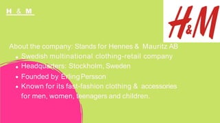 H & M
About the company: Stands for Hennes & Mauritz AB
Swedish multinational clothing-retail company
Headquarters: Stockholm, Sweden
Founded by ErlingPersson
Known for its fast-fashion clothing & accessories
for men, women, teenagers and children.
 