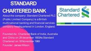 About the company: Standard Chartered PLC
(Public Limited Company) is a British
multinational banking and financial services
company headquartered in London, England.
Founded As: Chartered Bank of India, Australia
and China on 29 december 1853As Standard
Chartered on 18November1969
Founder: JamesWilson
STANDARD
CHARTEREDBANK
 