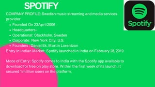 COMPANY PROFILE: Swedish music streaming and media services
provider
Founded On 23April 2006
Headquarters-
Operational: Stockholm, Sweden
Corporate: New York City, U.S.
Founders : Daniel Ek, Martin Lorentzon
Entry in Indian Market: Spotify launched in India on February 28, 2019.
Mode of Entry: Spotify comes to India with the Spotify app available to
download for free on play store. Within the first week of its launch, it
secured 1million users on the platform.
SPOTIFY
 