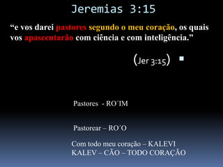 Jeremias 3:15 “e vos darei pastoressegundo o meu coração, os quais vos apascentarão com ciência e com inteligência.”(Jer 3:15)  ונתתי לכם רעיםכלבי ורעו אתכם דעה והשׂכיל׃רעיםPastores  - RO´IMורעוPastorear – RO´OCom todo meu coração – KALEVIKALEV – CÃO – TODO CORAÇÃOכלבי