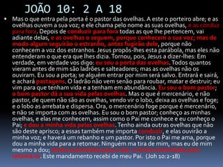 JOÃO 10: 2 A 18Mas o que entra pela porta é o pastor das ovelhas. A este o porteiro abre; e as ovelhas ouvem a sua voz; e ele chama pelo nome as suas ovelhas, e as conduz para fora. Depois de conduzir para fora todas as que lhe pertencem, vai adiante delas, e as ovelhas o seguem, porque conhecem a sua voz; mas de modo algum seguirão o estranho, antes fugirão dele, porque não conhecem a voz dos estranhos. Jesus propôs-lhes esta parábola, mas eles não entenderam o que era que lhes dizia. Tornou, pois, Jesus a dizer-lhes: Em verdade, em verdade vos digo: eu sou a porta das ovelhas. Todos quantos vieram antes de mim são ladrões e salteadores; mas as ovelhas não os ouviram. Eu sou a porta; se alguém entrar por mim será salvo. Entrará e sairá, e achará pastagens. O ladrão não vem senão para roubar, matar e destruir; eu vim para que tenham vida e a tenham em abundância. Eu sou o bom pastor; o bom pastor dá a sua vida pelas ovelhas. Mas o que é mercenário, e não pastor, de quem não são as ovelhas, vendo vir o lobo, deixa as ovelhas e foge; e o lobo as arrebata e dispersa. Ora, o mercenário foge porque é mercenário, e não se importa com as ovelhas. Eu sou o bom pastor; conheço as minhas ovelhas, e elas me conhecem, assim como o Pai me conhece e eu conheço o Pai; e dou a minha vida pelas ovelhas. Tenho ainda outras ovelhas que não são deste aprisco; a essas também me importa conduzir, e elas ouvirão a minha voz; e haverá um rebanho e um pastor. Por isto o Pai me ama, porque dou a minha vida para a retomar. Ninguém ma tira de mim, mas eu de mim mesmo a dou; tenho autoridade para a dar, e tenho autoridade para retomá-la. Este mandamento recebi de meu Pai.  (Joh 10:2-18)