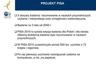  3 obszary badania: rozumowanie w naukach przyrodniczych,
czytanie i interpretacja oraz umiejętności matematyczne,
 Badanie co 3 lata od 2000 r.
 PISA 2015 to szósta edycja badania dla Polski i dla świata.
Główną dziedziną badania było rozumowanie w naukach
przyrodniczych.
 W PISA 2015 uczestniczyło ponad 500 tys. uczniów z 72
krajów i regionów.
 Po raz pierwszy uczniowie rozwiązywali zadania na
komputerze, a nie „na papierze.
PROJEKT PISA
 