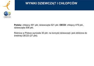 Polska: chłopcy 491 pkt, dziewczęta 521 pkt. OECD: chłopcy 479 pkt.,
dziewczęta 506 pkt.
Różnica w Polsce wyniosła 30 pkt. na korzyść dziewcząt i jest zbliżona do
średniej OECD (27 pkt).
WYNIKI DZIEWCZĄT I CHŁOPCÓW
 