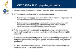  Badaną populację stanowili uczniowie z rocznika 1999 („piętnastolatkowie”)
 W Polsce byli to prawie wyłącznie uczniowie gimnazjów
• Do badanej populacji należą także piętnastoletni uczniowie szkół ponadgimnazjalnych
oraz szkół artystycznych – jest ich łącznie mniej niż 1%
• Badanie z założenia nie obejmuje: uczniów szkół podstawowych, uczniów szkół
specjalnych, uczniów nieznających języka polskiego oraz uczniów, których
niepełnosprawność znacznie utrudniłaby wypełnianie testów
 Próba badawcza była reprezentatywną próbą losową, a uzyskane na niej
wyniki można uogólniać na badaną populację, uwzględniając istnienie błędów
losowych
 W badaniu uczestniczyło 4478 polskich uczniów (w tym 4466 gimnazjalistów) ze
160 gimnazjów i 9 szkół ponadgimnazjalnych. Poziom realizacji próby wyniósł
ponad 87%
 W całym międzynarodowym badaniu OECD PISA 2015 uczestniczyło łącznie
503.461 uczniów z 72 krajów i regionów
OECD PISA 2015: populacja i próba
 