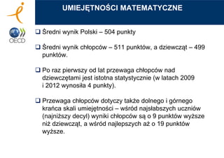  Średni wynik Polski – 504 punkty
 Średni wynik chłopców – 511 punktów, a dziewcząt – 499
punktów.
 Po raz pierwszy od lat przewaga chłopców nad
dziewczętami jest istotna statystycznie (w latach 2009
i 2012 wynosiła 4 punkty).
 Przewaga chłopców dotyczy także dolnego i górnego
krańca skali umiejętności – wśród najsłabszych uczniów
(najniższy decyl) wyniki chłopców są o 9 punktów wyższe
niż dziewcząt, a wśród najlepszych aż o 19 punktów
wyższe.
UMIEJĘTNOŚCI MATEMATYCZNE
 