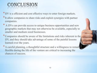 * IJV is a efficient and cost effective ways to enter foreign markets.
* It allow companies to share risks and exploit synergies with partner
companies.

* A IJVs can provide access to unique business opportunities and new
geographic markets that may not otherwise be available, especially to
smaller and medium sized businesses.

* Companies should be aware of the limitations and risks inherent in the
IJV, and they should take advantage of some of the painful lessons
learned over the years.

* A careful planning, a thoughtful structure and a willingness to remain
flexible during the life of the venture are critical to increasing the
chances of success.

10

 