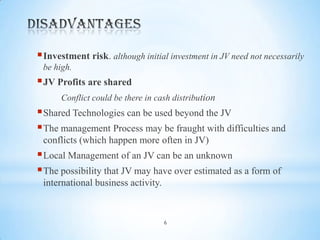  Investment risk. although initial investment in JV need not necessarily
be high.

 JV Profits are shared
Conflict could be there in cash distribution

 Shared Technologies can be used beyond the JV
 The management Process may be fraught with difficulties and
conflicts (which happen more often in JV)

 Local Management of an JV can be an unknown
 The possibility that JV may have over estimated as a form of
international business activity.

6

 