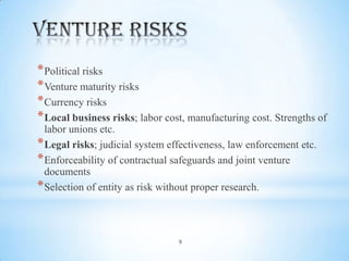 * Political risks
* Venture maturity risks
* Currency risks
* Local business risks; labor cost, manufacturing cost. Strengths of
labor unions etc.
* Legal risks; judicial system effectiveness, law enforcement etc.
* Enforceability of contractual safeguards and joint venture
documents
* Selection of entity as risk without proper research.

9

 
