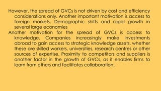However, the spread of GVCs is not driven by cost and efficiency
considerations only. Another important motivation is acce...
