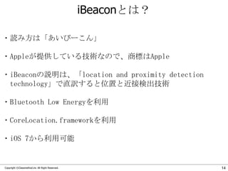 iBeaconとは？
・読み方は「あいびーこん」
・Appleが提供している技術なので、商標はApple

・iBeaconの説明は、「location and proximity detection
technology」で直訳すると位置と近接検出技術
・Bluetooth Low Energyを利用
・CoreLocation.frameworkを利用
・iOS 7から利用可能

Copyright ©Classmethod.inc All Right Reserved.

14

 