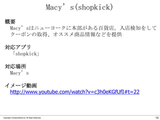 Macy’s(shopkick)
概要
Macy’sはニューヨークに本部がある百貨店。入店検知をして
クーポンの取得、オススメ商品情報などを提供
対応アプリ
「shopkick」
対応場所
Macy’s
イメージ動画
http://www.youtube.com/watch?v=c3h0eKGfUfI#t=22

Copyright ©Classmethod.inc All Right Reserved.

19

 