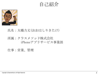 自己紹介

氏名：大橋力丈(おおはしりきたけ)
所属：クラスメソッド株式会社
iPhoneアプリサービス事業部
仕事：営業、管理

Copyright ©Classmethod.inc All Right Reserved.

2

 
