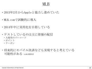 MLB
・2013年2月からAppleと協力し進めていた
・MLB.comで試験的に導入
・2014年中に実用化を目指している
・テストしているのは主に情報の配信
・入場用のバーコード
・ポイント
・クーポン

・将来的にモバイル決済なども実現すると考えている
可能性がある byMLB関係者

Copyright ©Classmethod.inc All Right Reserved.

22

 