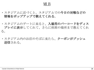 MLB
・スタジアムに近づくと、スタジアムでの今日の対戦などの
情報をポップアップで教えてくれる。
・スタジアムのゲートに来ると、入場用のバーコードをディス
プレイに表示してくれて、さらに座席の場所まで教えてくれ
る。
・スタジアム内のお店のそばに来たら、クーポンがプッシュ
送信される。

Copyright ©Classmethod.inc All Right Reserved.

26

 